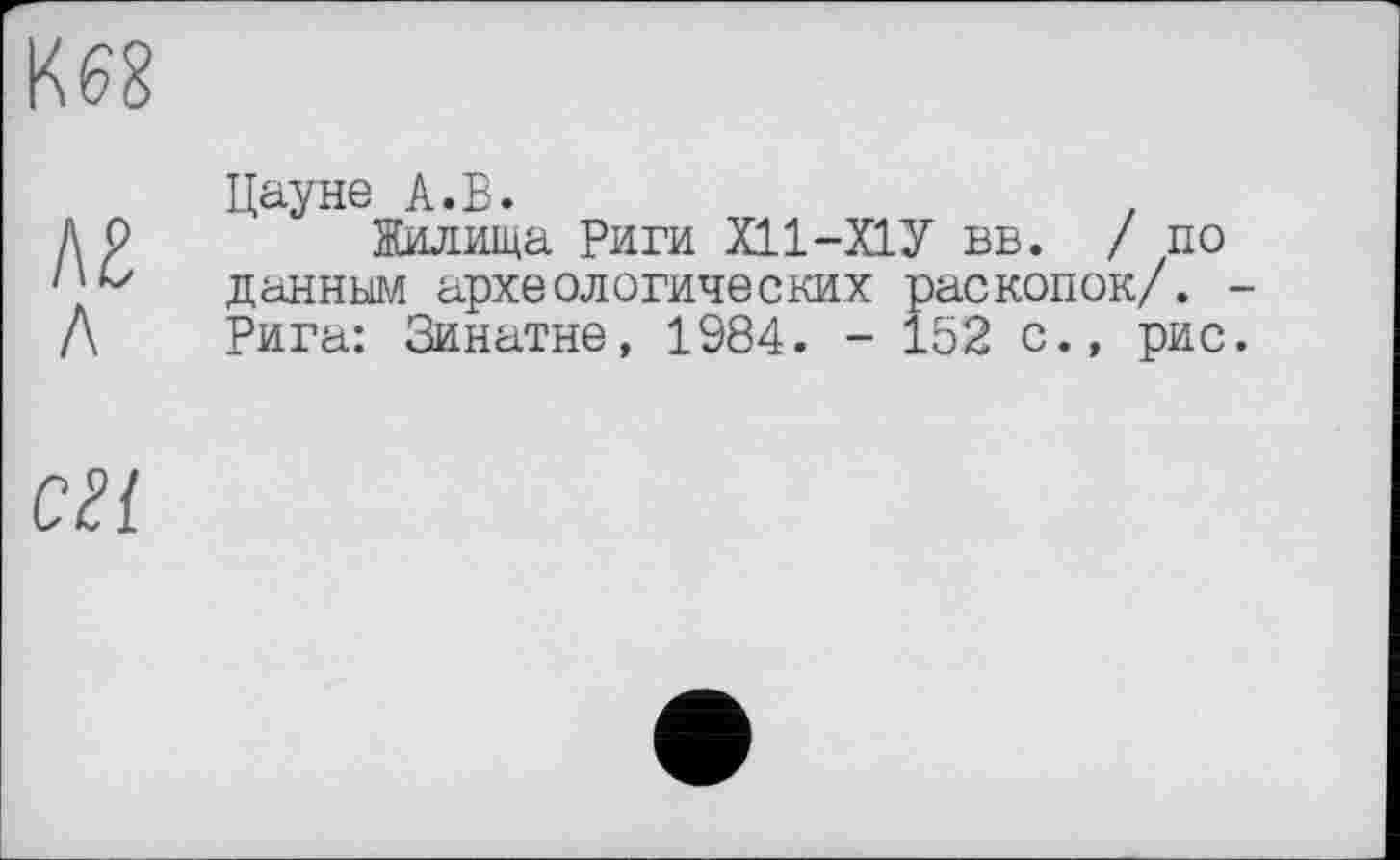 ﻿
лг л
Цауне А.В.
Жилища Риги Х11-Х1У вв. /по данным археологических раскопок/. Рига: Зинатне, 1984. - 152 с., рис
